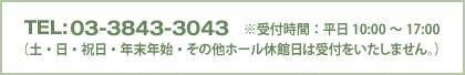 TEL：03-3843-3043　※受付時間：平日10:00～17:00（土・日・祝日・年末年始・その他ホール休館日は受付をいたしません。）