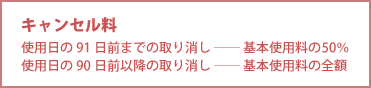 キャンセル料 ○使用日の91日前までの取り消し―基本使用料の50% ○使用日の90日前以降の取り消し―基本使用料の全額